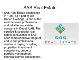 SAS Real Estate

    SAS Real Estate established
    in 1996, as a part of Bin
    Dahen Holdings, is one of the
    most reputed, professional
    and reliable real estate
    company in Dubai, UAE. The
    certified & specialist real
    estate consultants at SAS
    offer comprehensive range of
    end to end professional
    service in buying or selling
    properties, investment
    consultancy, property
    portfolio management,
    financial service consultancy.
 