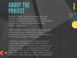 ABOUT THE
PROJECT
Support space planning decisions with
utilization data that shows “how many
people doing what activities in which types
of spaces.” That’s what we mean by
“activity analysis.”
“Work mode” analysis starts with knowing
statistically and specifically where
employees get work done: at their desk, in
meetings, or somewhere else. 
“Mobility” analysis offers opportunity for
alternative workplace strategies. What
percent of work gets done by “anchors” (at
a desk 4+ days a week, more than 50% of
each day)? What about roamers (at their
desk less than 50% of a day)? What percent
of work is not even done in the workplace?
 