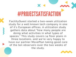 #PROJECTSATISFACTION
FacilityQuest started a two-week utilization
study for a well known tech company in one
of it’s European offices. A utilization study
gathers data about "how many people are
doing what activities in what types of
spaces." This study covers 14 floor plans in
three locations, and we're very happy to
have our partner MovePlan taking good care
of the ten observers over the two weeks of
the study.
 