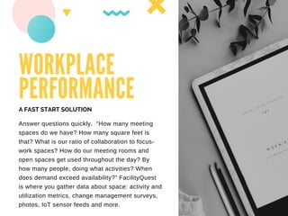 WORKPLACE
PERFORMANCE
Answer questions quickly. “How many meeting
spaces do we have? How many square feet is
that? What is our ratio of collaboration to focus-
work spaces? How do our meeting rooms and
open spaces get used throughout the day? By
how many people, doing what activities? When
does demand exceed availability?” FacilityQuest
is where you gather data about space: activity and
utilization metrics, change management surveys,
photos, IoT sensor feeds and more.
A FAST START SOLUTION
 