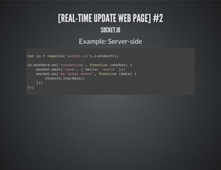 [REAL-TIME UPDATE WEB PAGE] #2
SOCKET.IO
Example: Server-side
var io = require('socket.io').listen(80);
io.sockets.on('connection', function (socket) {
socket.emit('news', { hello: 'world' });
socket.on('my other event', function (data) {
console.log(data);
});
});
 