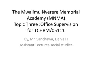The Mwalimu Nyerere Memorial 
Academy (MNMA) 
Topic Three :Office Supervision 
for TCHRM/05111 
By, Mr. Sanchawa, Denis H 
Assistant Lecturer-social studies 
 