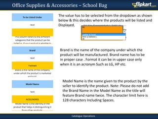 Office Supplies & Accessories – School Bag
The value has to be selected from the dropdown as shown
below & this decides where the products will be listed and
Displayed.
Brand is the name of the company under which the
product will be manufactured. Brand name has to be
in proper case . Format it can be in upper case only
when it is an acronym Such as LG, HP etc.
Model Name is the name given to the product by the
seller to identify the product. Note: Please do not add
the Brand Name in the Model Name as the title will
feature Brand name twice. The character limit here is
128 characters Including Spaces.
 