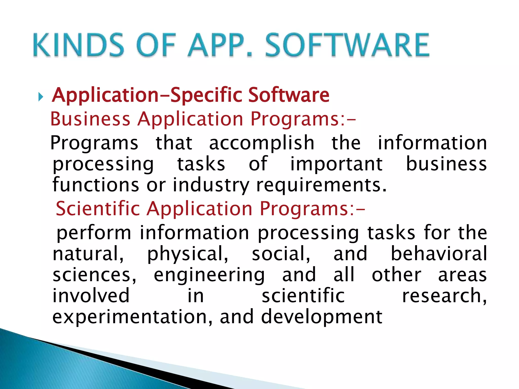 

Application-Specific Software
Business Application Programs:Programs that accomplish the information
processing tasks of important business
functions or industry requirements.
Scientific Application Programs:perform information processing tasks for the
natural, physical, social, and behavioral
sciences, engineering and all other areas
involved
in
scientific
research,
experimentation, and development

 
