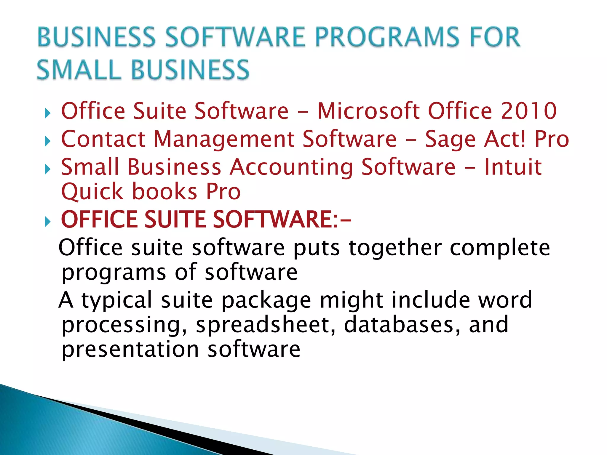 Office Suite Software - Microsoft Office 2010
 Contact Management Software - Sage Act! Pro
 Small Business Accounting Software - Intuit
Quick books Pro
 OFFICE SUITE SOFTWARE:Office suite software puts together complete
programs of software
A typical suite package might include word
processing, spreadsheet, databases, and
presentation software


 