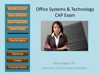 Benefits of Exam   Office Systems & Technology
Game Directions              CAP Exam
Game Preparation

  Game Pieces



 Play the game




   Objectives

    Credits
                              Karen Sliger, CPS
Copyright Notice     University of Tennessee at Martin
 