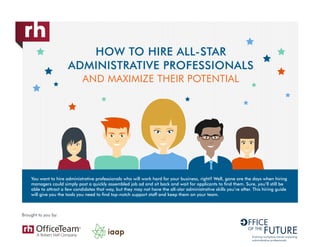 HOW TO HIRE ALL-STAR
ADMINISTRATIVE PROFESSIONALS
AND MAXIMIZE THEIR POTENTIAL
Brought to you by:
Evolving workplace trends impacting
administrative professionals
You want to hire administrative professionals who will work hard for your business, right? Well, gone are the days when hiring
managers could simply post a quickly assembled job ad and sit back and wait for applicants to find them. Sure, you’ll still be
able to attract a few candidates that way, but they may not have the all-star administrative skills you’re after. This hiring guide
will give you the tools you need to find top-notch support staff and keep them on your team.
 