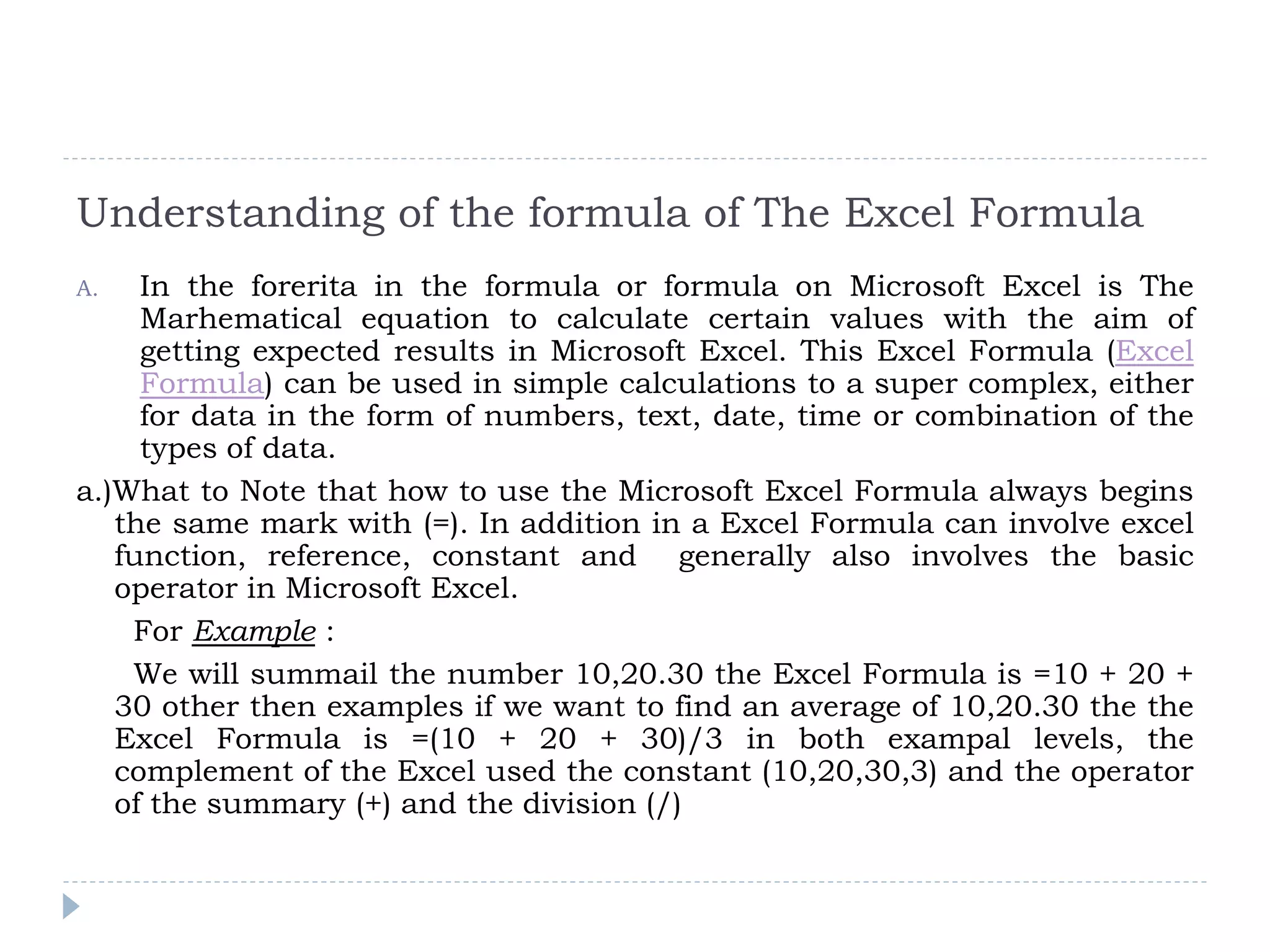 Understanding of the formula of The Excel Formula
A. In the forerita in the formula or formula on Microsoft Excel is The
Marhematical equation to calculate certain values with the aim of
getting expected results in Microsoft Excel. This Excel Formula (Excel
Formula) can be used in simple calculations to a super complex, either
for data in the form of numbers, text, date, time or combination of the
types of data.
a.)What to Note that how to use the Microsoft Excel Formula always begins
the same mark with (=). In addition in a Excel Formula can involve excel
function, reference, constant and generally also involves the basic
operator in Microsoft Excel.
For Example :
We will summail the number 10,20.30 the Excel Formula is =10 + 20 +
30 other then examples if we want to find an average of 10,20.30 the the
Excel Formula is =(10 + 20 + 30)/3 in both exampal levels, the
complement of the Excel used the constant (10,20,30,3) and the operator
of the summary (+) and the division (/)
 