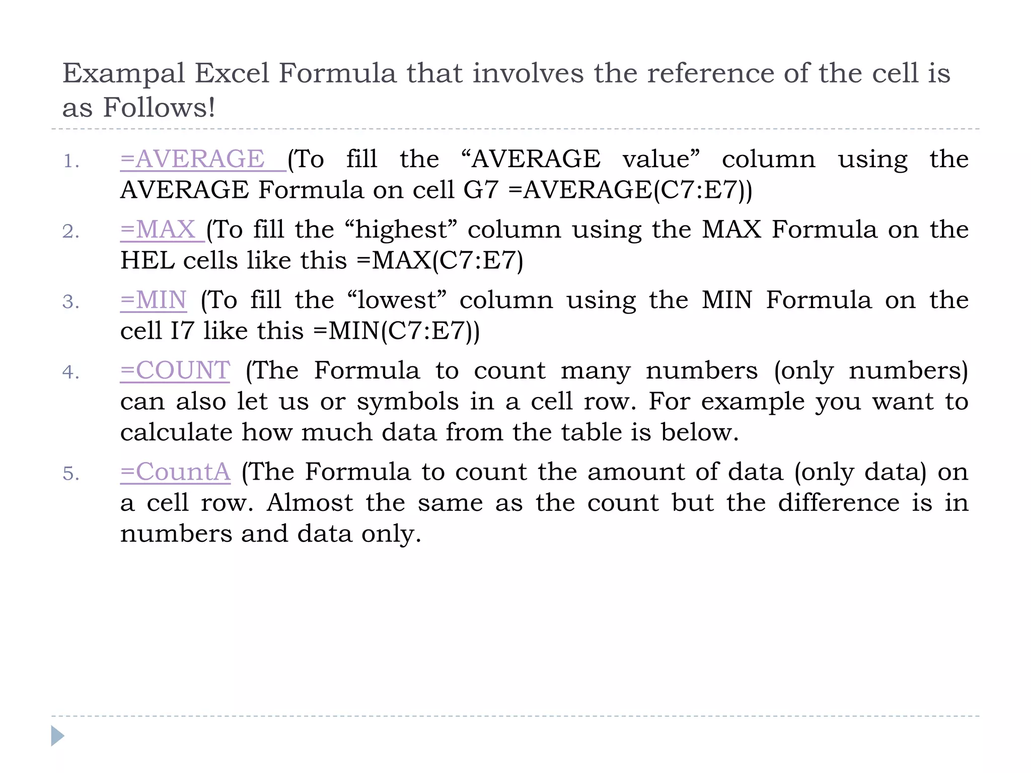 Exampal Excel Formula that involves the reference of the cell is
as Follows!
1. =AVERAGE (To fill the “AVERAGE value” column using the
AVERAGE Formula on cell G7 =AVERAGE(C7:E7))
2. =MAX (To fill the “highest” column using the MAX Formula on the
HEL cells like this =MAX(C7:E7)
3. =MIN (To fill the “lowest” column using the MIN Formula on the
cell I7 like this =MIN(C7:E7))
4. =COUNT (The Formula to count many numbers (only numbers)
can also let us or symbols in a cell row. For example you want to
calculate how much data from the table is below.
5. =CountA (The Formula to count the amount of data (only data) on
a cell row. Almost the same as the count but the difference is in
numbers and data only.
 