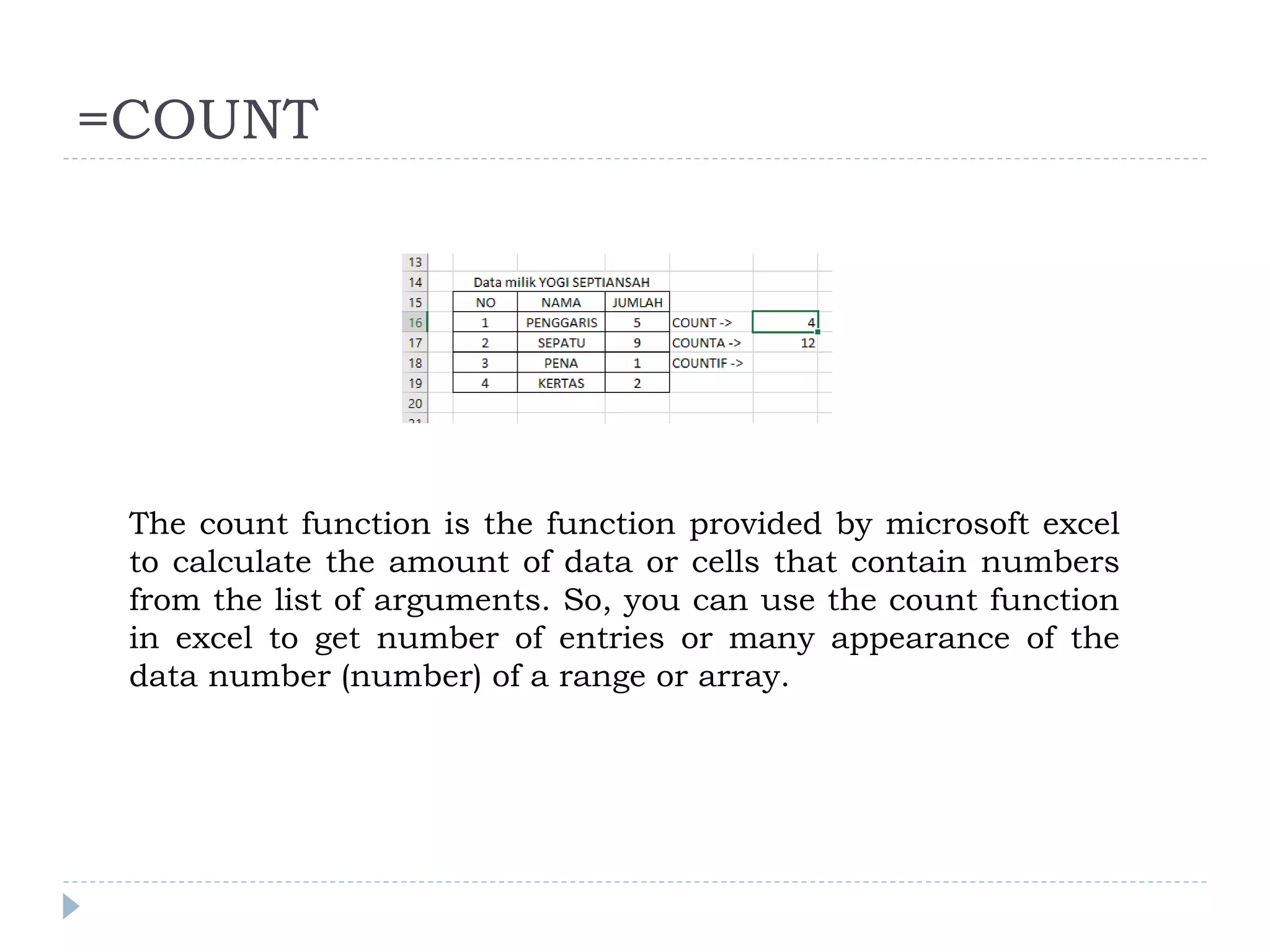 =COUNT
The count function is the function provided by microsoft excel
to calculate the amount of data or cells that contain numbers
from the list of arguments. So, you can use the count function
in excel to get number of entries or many appearance of the
data number (number) of a range or array.
 