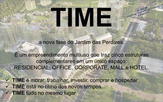 TIME 
a nova fase do Jardim das Perdizes. 
É um empreendimento multiuso que traz cinco estruturas complementares em um único espaço: RESIDENCIAL, OFFICE, CORPORATE, MALL e HOTEL. 
TIMEé morar, trabalhar, investir, comprar ehospedar 
TIMEestá no ritmo dos novos tempos 
TIMEtudo no mesmo lugar  