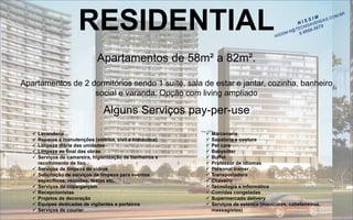 RESIDENTIAL 
Apartamentos de 58m² a 82m². 
Apartamentos de 2 dormitórios sendo 1 suíte, sala de estar e jantar, cozinha, banheiro social e varanda. Opção com living ampliadoAlguns Serviços pay-per-use 
Lavanderia 
Reparos e manutenções (elétrica, civil e hidráulica) 
Limpeza diária das unidades 
Limpeza ao final das obras 
Serviços de camareira, higienização de banheiros e recolhimento de lixo 
Serviços de limpeza de vidros 
Solicitação de serviços de limpeza para eventos específicos: reuniões, festas etc. 
Serviços de copa/garçom 
Recepcionistas 
Projetos de decoração 
Equipes dedicadas de vigilantes e porteiros 
Serviços de courier 
Marcenaria 
Sapataria e costura 
Pet care 
Babysitter 
Buffet 
Professor de idiomas 
Personaltrainer 
Transportadora 
Chaveiro 
Tecnologia e informática 
Comidas congeladas 
Supermercado delivery 
Serviços de estética (manicures, cabeleireiros, massagistas)  