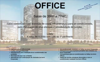 OFFICE 
Salas de 39m² a 77m². Salas comerciais com previsão de copa, infraestrutura para ar-condicionado, para instalação de piso elevado e possibilidade de junção. Lobby4 salas de reunião com café no 1º pavimento 
•Hall do subsolo diferenciado 
•Lobby entregue decorado 
•Infraestrutura para instalação de ar condicionado nas unidades 
•Previsão de copa nas unidades 
•Elevadores com antecipação de chamada (na torre Corporate) 
•Ar-condicionado instalado no lobby (na torre Corporate) 
•Infraestrutura para banheiro privativo nas unidades (na torre Corporate) 
•Infraestrutura para ar-condicionado no lobby (na torre Office) 
•Salas de reunião entregues decoradas e com ar condicionado instalado (na torre Office)  