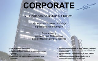 CORPORATE 
76 Unidades de 364m² a 1.608m². 
Laje inteira –½ laje ou ¼ de lajee possibilidade de junção. 
Foyer e LobbyAuditório para 183 pessoasSala de Reunião para 50 pessoas 
•Hall do subsolo diferenciado 
•Lobby entregue decorado 
•Infraestrutura para instalação de ar condicionado nas unidades 
•Previsão de copa nas unidades 
•Elevadores com antecipação de chamada (na torre Corporate) 
•Ar-condicionado instalado no lobby (na torre Corporate) 
•Infraestrutura para banheiro privativo nas unidades (na torre Corporate) 
•Infraestrutura para ar-condicionado no lobby (na torre Office) 
•Salas de reunião entregues decoradas e com ar condicionado instalado (na torre Office)  