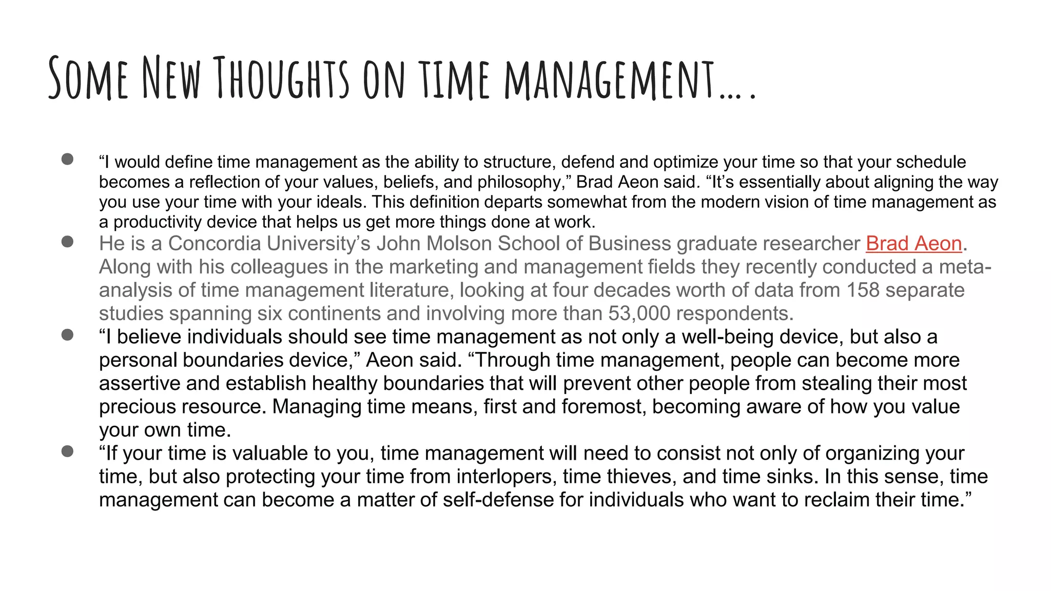 Some New Thoughts on time management….
● “I would define time management as the ability to structure, defend and optimize your time so that your schedule
becomes a reflection of your values, beliefs, and philosophy,” Brad Aeon said. “It’s essentially about aligning the way
you use your time with your ideals. This definition departs somewhat from the modern vision of time management as
a productivity device that helps us get more things done at work.
● He is a Concordia University’s John Molson School of Business graduate researcher Brad Aeon.
Along with his colleagues in the marketing and management fields they recently conducted a meta-
analysis of time management literature, looking at four decades worth of data from 158 separate
studies spanning six continents and involving more than 53,000 respondents.
● “I believe individuals should see time management as not only a well-being device, but also a
personal boundaries device,” Aeon said. “Through time management, people can become more
assertive and establish healthy boundaries that will prevent other people from stealing their most
precious resource. Managing time means, first and foremost, becoming aware of how you value
your own time.
● “If your time is valuable to you, time management will need to consist not only of organizing your
time, but also protecting your time from interlopers, time thieves, and time sinks. In this sense, time
management can become a matter of self-defense for individuals who want to reclaim their time.”
 