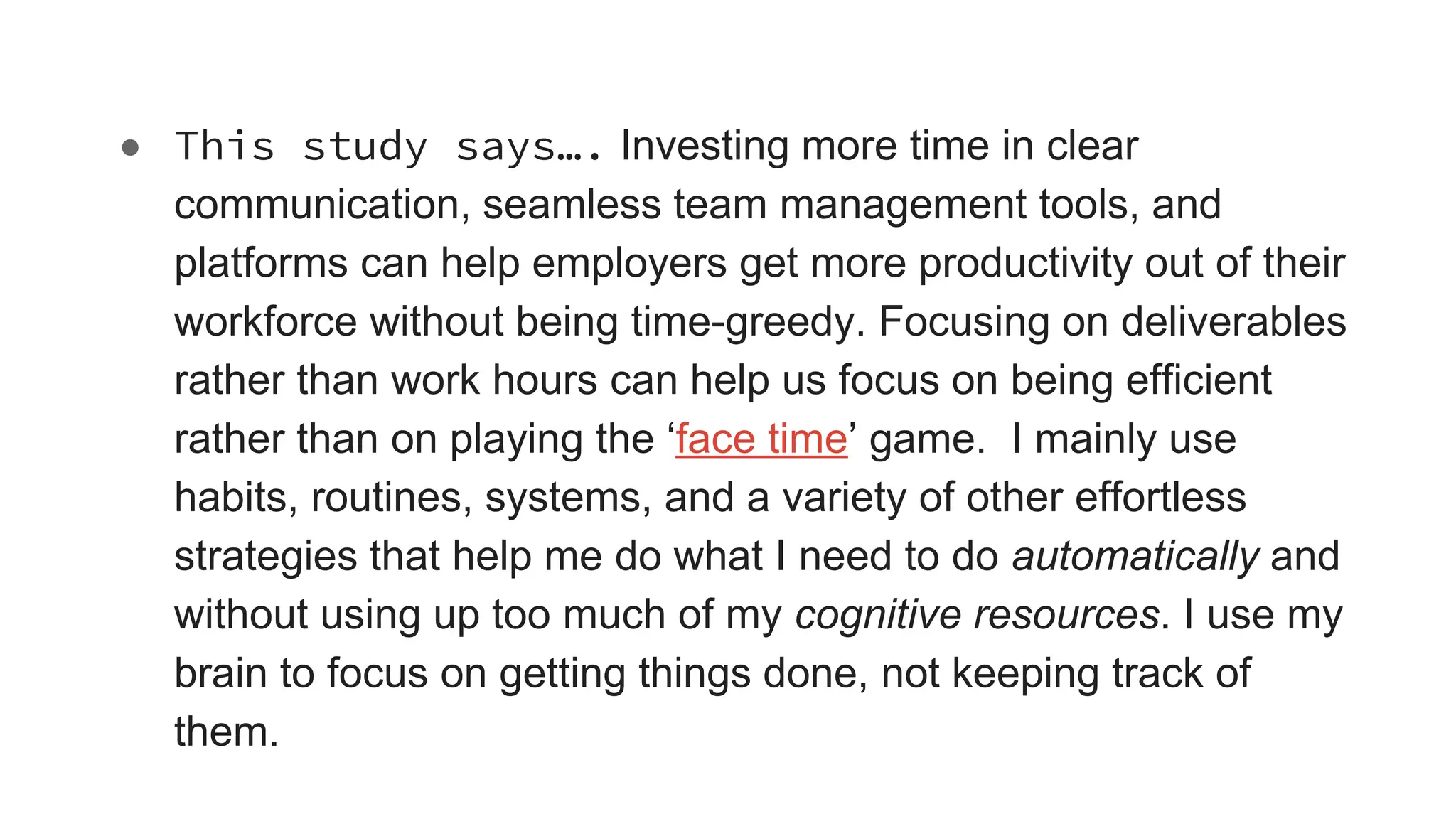 ● This study says…. Investing more time in clear
communication, seamless team management tools, and
platforms can help employers get more productivity out of their
workforce without being time-greedy. Focusing on deliverables
rather than work hours can help us focus on being efficient
rather than on playing the ‘face time’ game. I mainly use
habits, routines, systems, and a variety of other effortless
strategies that help me do what I need to do automatically and
without using up too much of my cognitive resources. I use my
brain to focus on getting things done, not keeping track of
them.
 