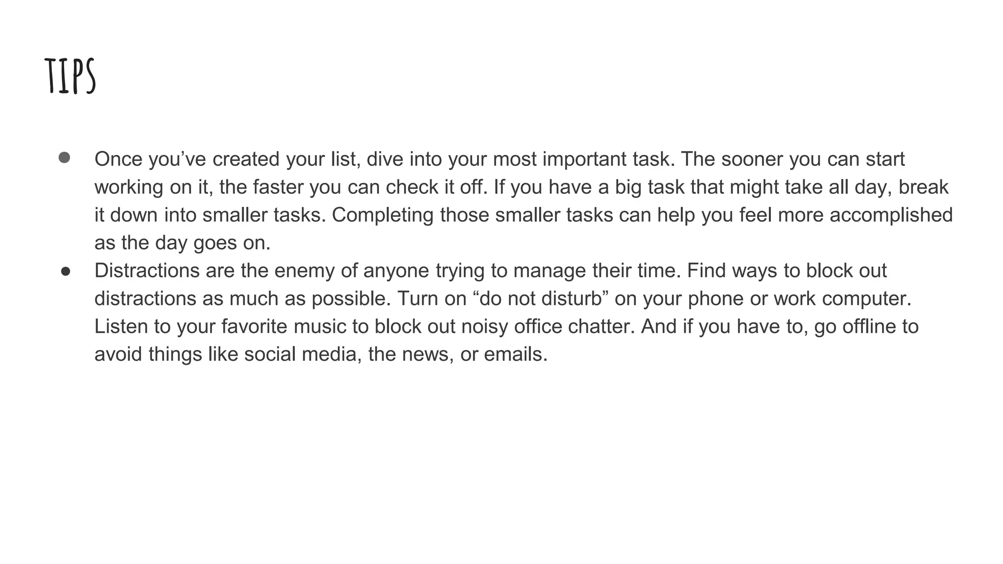 tips
● Once you’ve created your list, dive into your most important task. The sooner you can start
working on it, the faster you can check it off. If you have a big task that might take all day, break
it down into smaller tasks. Completing those smaller tasks can help you feel more accomplished
as the day goes on.
● Distractions are the enemy of anyone trying to manage their time. Find ways to block out
distractions as much as possible. Turn on “do not disturb” on your phone or work computer.
Listen to your favorite music to block out noisy office chatter. And if you have to, go offline to
avoid things like social media, the news, or emails.
 