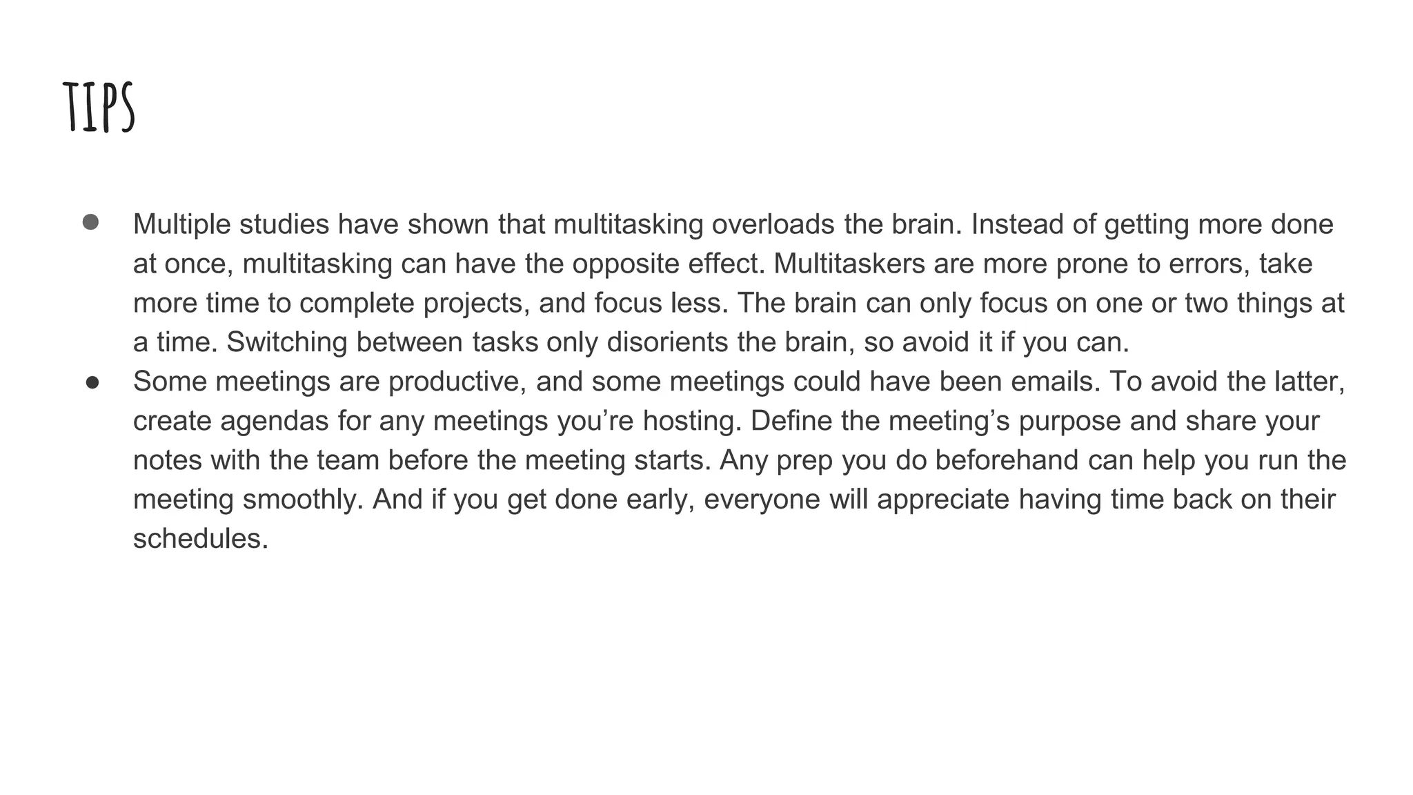 tips
● Multiple studies have shown that multitasking overloads the brain. Instead of getting more done
at once, multitasking can have the opposite effect. Multitaskers are more prone to errors, take
more time to complete projects, and focus less. The brain can only focus on one or two things at
a time. Switching between tasks only disorients the brain, so avoid it if you can.
● Some meetings are productive, and some meetings could have been emails. To avoid the latter,
create agendas for any meetings you’re hosting. Define the meeting’s purpose and share your
notes with the team before the meeting starts. Any prep you do beforehand can help you run the
meeting smoothly. And if you get done early, everyone will appreciate having time back on their
schedules.
 