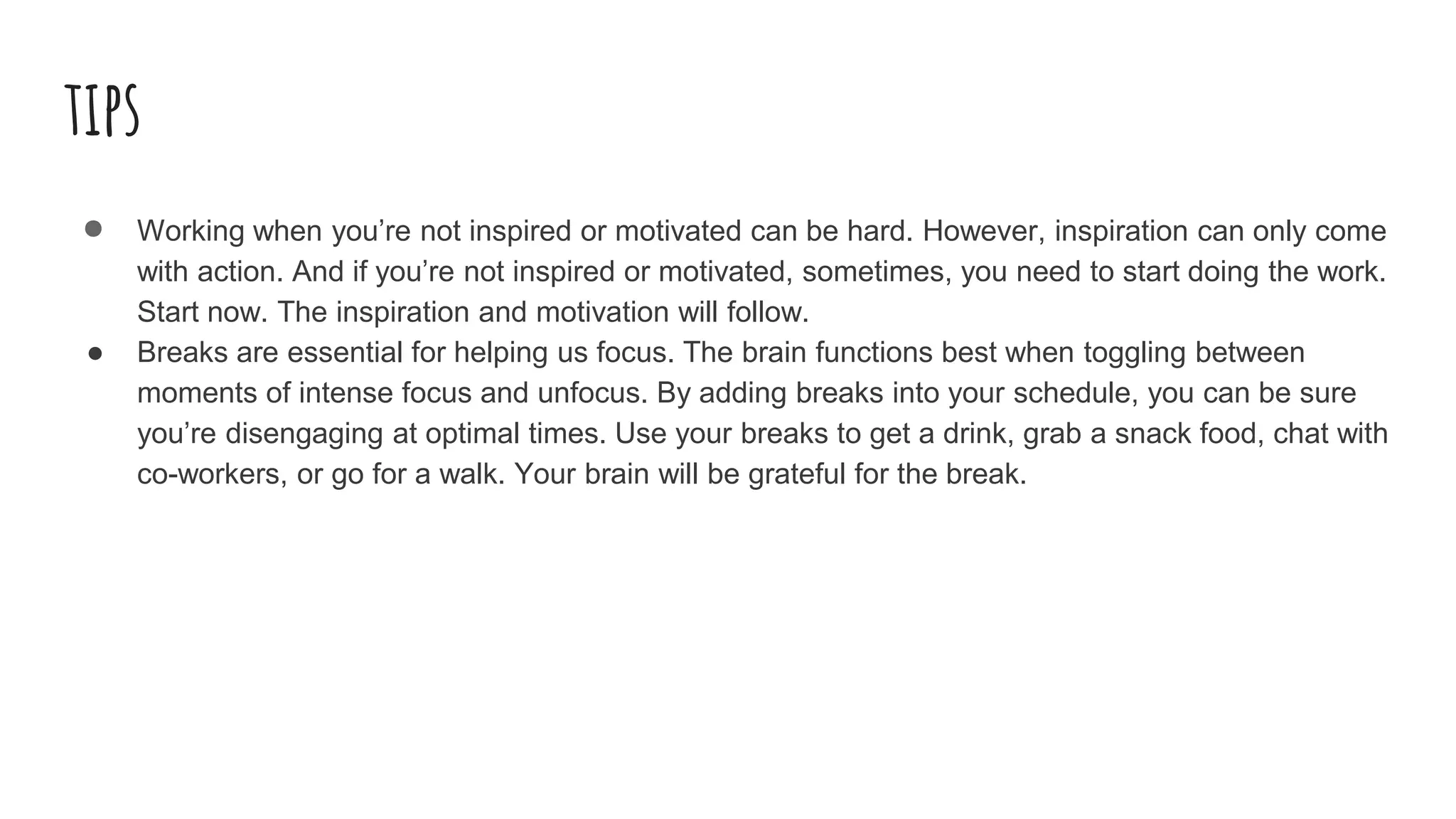 tips
● Working when you’re not inspired or motivated can be hard. However, inspiration can only come
with action. And if you’re not inspired or motivated, sometimes, you need to start doing the work.
Start now. The inspiration and motivation will follow.
● Breaks are essential for helping us focus. The brain functions best when toggling between
moments of intense focus and unfocus. By adding breaks into your schedule, you can be sure
you’re disengaging at optimal times. Use your breaks to get a drink, grab a snack food, chat with
co-workers, or go for a walk. Your brain will be grateful for the break.
 