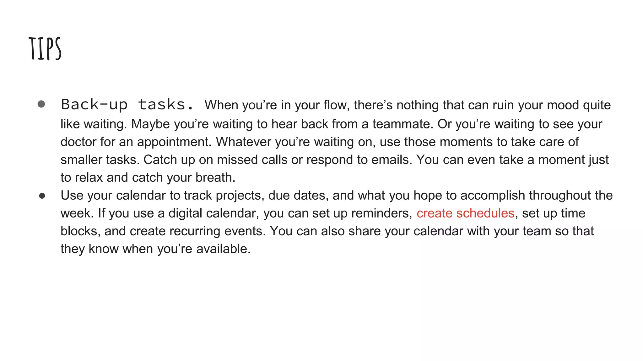 tips
● Back-up tasks. When you’re in your flow, there’s nothing that can ruin your mood quite
like waiting. Maybe you’re waiting to hear back from a teammate. Or you’re waiting to see your
doctor for an appointment. Whatever you’re waiting on, use those moments to take care of
smaller tasks. Catch up on missed calls or respond to emails. You can even take a moment just
to relax and catch your breath.
● Use your calendar to track projects, due dates, and what you hope to accomplish throughout the
week. If you use a digital calendar, you can set up reminders, create schedules, set up time
blocks, and create recurring events. You can also share your calendar with your team so that
they know when you’re available.
 