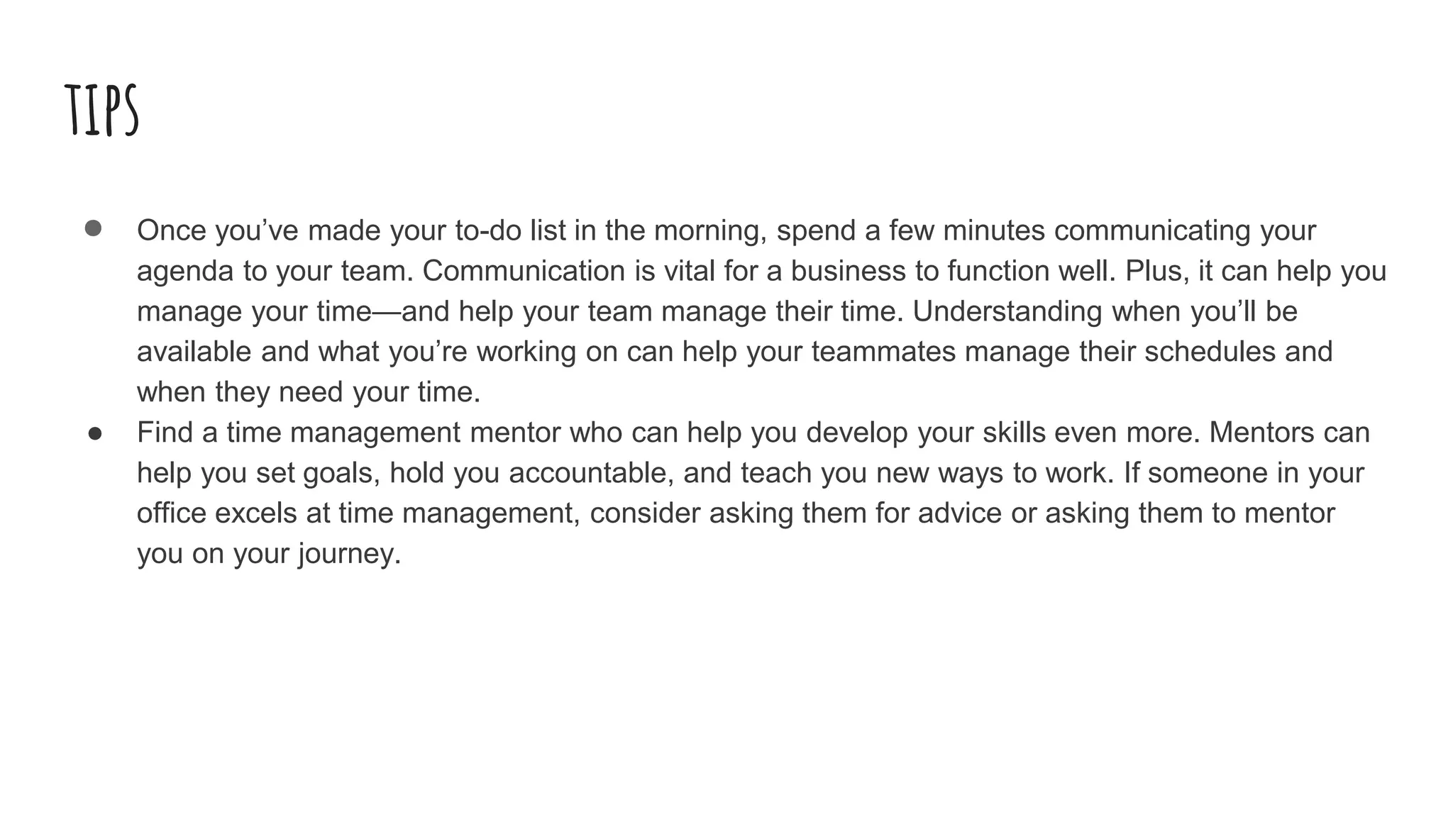 tips
● Once you’ve made your to-do list in the morning, spend a few minutes communicating your
agenda to your team. Communication is vital for a business to function well. Plus, it can help you
manage your time—and help your team manage their time. Understanding when you’ll be
available and what you’re working on can help your teammates manage their schedules and
when they need your time.
● Find a time management mentor who can help you develop your skills even more. Mentors can
help you set goals, hold you accountable, and teach you new ways to work. If someone in your
office excels at time management, consider asking them for advice or asking them to mentor
you on your journey.
 