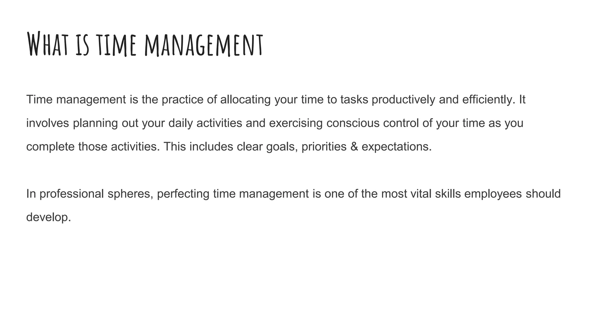 What is time management
Time management is the practice of allocating your time to tasks productively and efficiently. It
involves planning out your daily activities and exercising conscious control of your time as you
complete those activities. This includes clear goals, priorities & expectations.
In professional spheres, perfecting time management is one of the most vital skills employees should
develop.
 