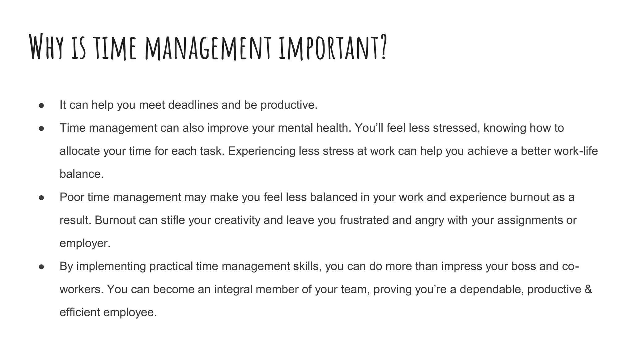 Why is time management important?
● It can help you meet deadlines and be productive.
● Time management can also improve your mental health. You’ll feel less stressed, knowing how to
allocate your time for each task. Experiencing less stress at work can help you achieve a better work-life
balance.
● Poor time management may make you feel less balanced in your work and experience burnout as a
result. Burnout can stifle your creativity and leave you frustrated and angry with your assignments or
employer.
● By implementing practical time management skills, you can do more than impress your boss and co-
workers. You can become an integral member of your team, proving you’re a dependable, productive &
efficient employee.
 