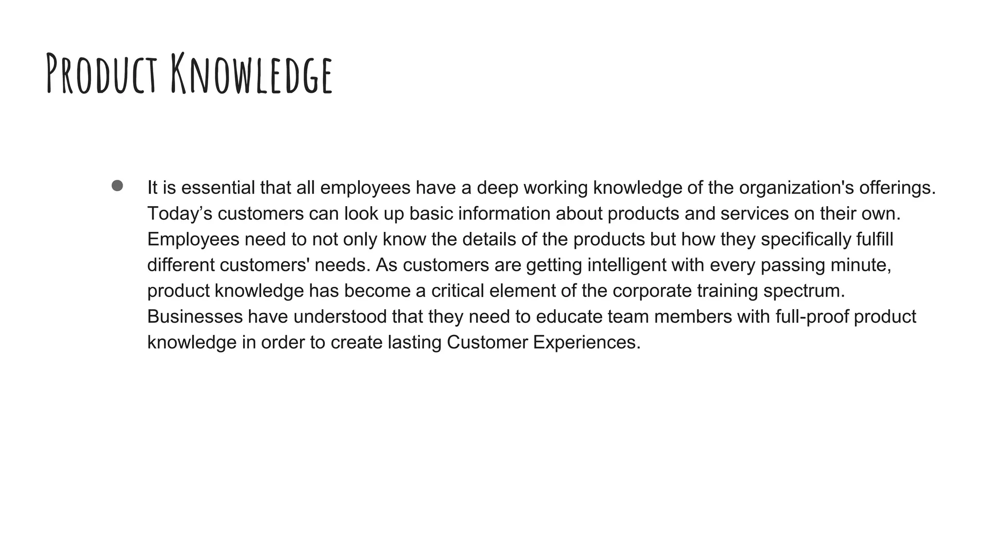 Product Knowledge
● It is essential that all employees have a deep working knowledge of the organization's offerings.
Today’s customers can look up basic information about products and services on their own.
Employees need to not only know the details of the products but how they specifically fulfill
different customers' needs. As customers are getting intelligent with every passing minute,
product knowledge has become a critical element of the corporate training spectrum.
Businesses have understood that they need to educate team members with full-proof product
knowledge in order to create lasting Customer Experiences.
 