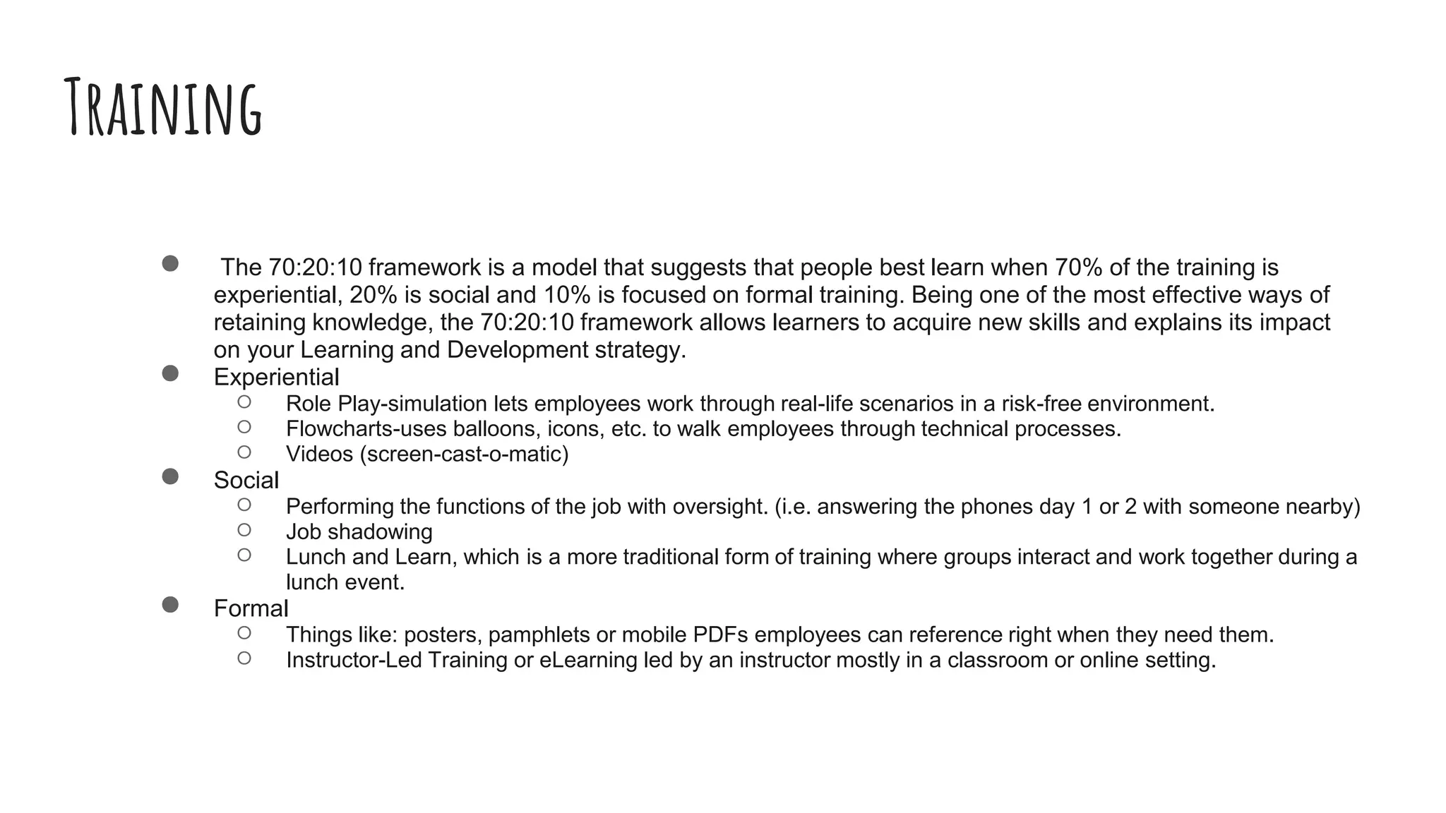 Training
● The 70:20:10 framework is a model that suggests that people best learn when 70% of the training is
experiential, 20% is social and 10% is focused on formal training. Being one of the most effective ways of
retaining knowledge, the 70:20:10 framework allows learners to acquire new skills and explains its impact
on your Learning and Development strategy.
● Experiential
○ Role Play-simulation lets employees work through real-life scenarios in a risk-free environment.
○ Flowcharts-uses balloons, icons, etc. to walk employees through technical processes.
○ Videos (screen-cast-o-matic)
● Social
○ Performing the functions of the job with oversight. (i.e. answering the phones day 1 or 2 with someone nearby)
○ Job shadowing
○ Lunch and Learn, which is a more traditional form of training where groups interact and work together during a
lunch event.
● Formal
○ Things like: posters, pamphlets or mobile PDFs employees can reference right when they need them.
○ Instructor-Led Training or eLearning led by an instructor mostly in a classroom or online setting.
 
