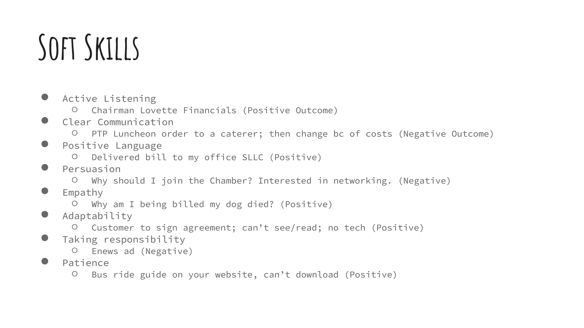 Soft Skills
● Active Listening
○ Chairman Lovette Financials (Positive Outcome)
● Clear Communication
○ PTP Luncheon order to a caterer; then change bc of costs (Negative Outcome)
● Positive Language
○ Delivered bill to my office SLLC (Positive)
● Persuasion
○ Why should I join the Chamber? Interested in networking. (Negative)
● Empathy
○ Why am I being billed my dog died? (Positive)
● Adaptability
○ Customer to sign agreement; can’t see/read; no tech (Positive)
● Taking responsibility
○ Enews ad (Negative)
● Patience
○ Bus ride guide on your website, can’t download (Positive)
 