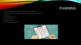 PLANNING
Draw an action plan-A List of things that
need to be done to achive your goal.
1. Know your goals. Make sure you're engaging in
activities that support your business goals, both short- and
long-term. ...
2. Prioritize wisely. ...
3. Just say no. ...
4. Plan ahead. ...
5. Eliminate distractions.
 