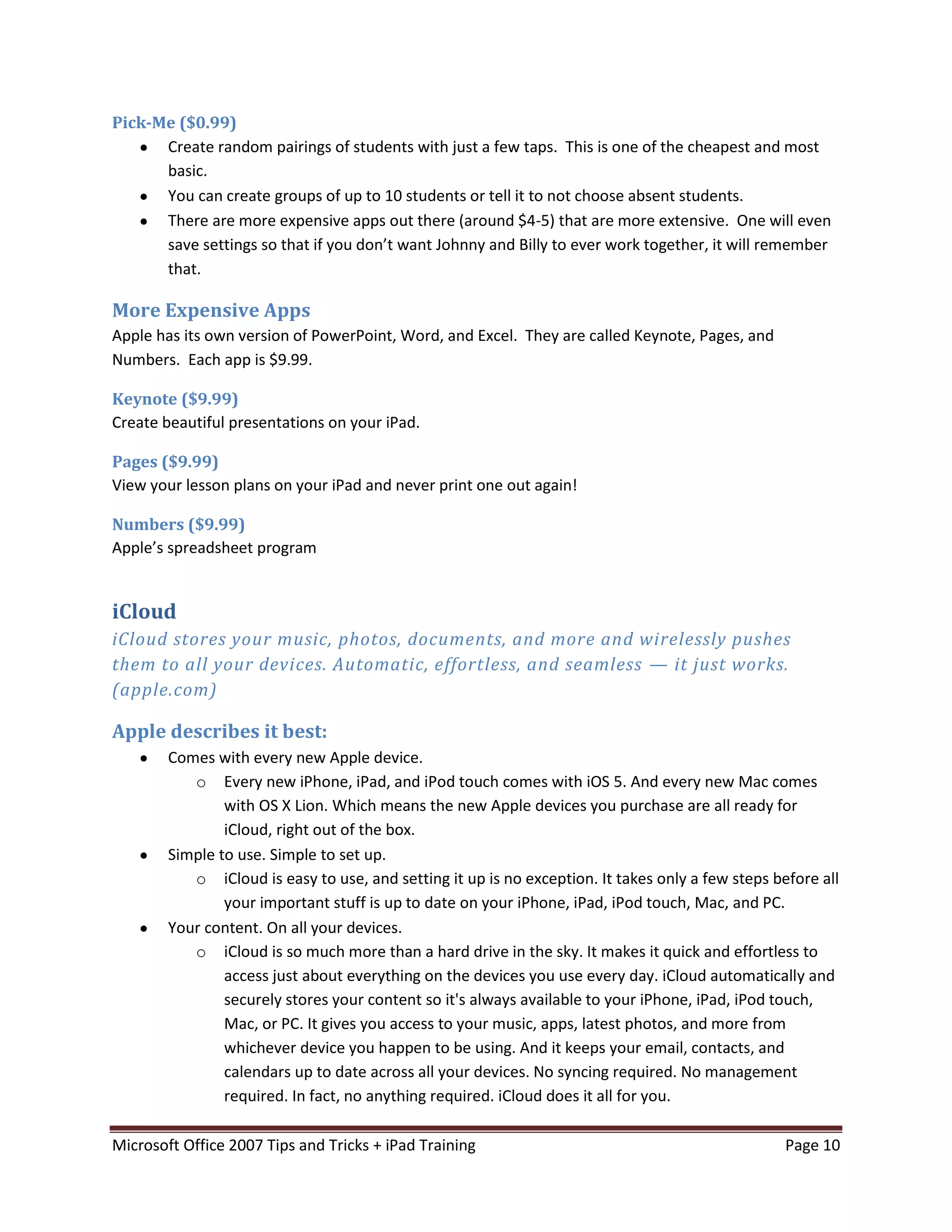 Pick-Me ($0.99)
      Create random pairings of students with just a few taps. This is one of the cheapest and most
      basic.
      You can create groups of up to 10 students or tell it to not choose absent students.
      There are more expensive apps out there (around $4-5) that are more extensive. One will even
      save settings so that if you don’t want Johnny and Billy to ever work together, it will remember
      that.

More Expensive Apps
Apple has its own version of PowerPoint, Word, and Excel. They are called Keynote, Pages, and
Numbers. Each app is $9.99.

Keynote ($9.99)
Create beautiful presentations on your iPad.

Pages ($9.99)
View your lesson plans on your iPad and never print one out again!

Numbers ($9.99)
Apple’s spreadsheet program


iCloud
iCloud stores your music, photos, documents, and more and wirelessly pushes
them to all your devices. Automatic, effortless, and seamless — it just works.
(apple.com)

Apple describes it best:
        Comes with every new Apple device.
           o Every new iPhone, iPad, and iPod touch comes with iOS 5. And every new Mac comes
                with OS X Lion. Which means the new Apple devices you purchase are all ready for
                iCloud, right out of the box.
        Simple to use. Simple to set up.
           o iCloud is easy to use, and setting it up is no exception. It takes only a few steps before all
                your important stuff is up to date on your iPhone, iPad, iPod touch, Mac, and PC.
        Your content. On all your devices.
           o iCloud is so much more than a hard drive in the sky. It makes it quick and effortless to
                access just about everything on the devices you use every day. iCloud automatically and
                securely stores your content so it's always available to your iPhone, iPad, iPod touch,
                Mac, or PC. It gives you access to your music, apps, latest photos, and more from
                whichever device you happen to be using. And it keeps your email, contacts, and
                calendars up to date across all your devices. No syncing required. No management
                required. In fact, no anything required. iCloud does it all for you.

Microsoft Office 2007 Tips and Tricks + iPad Training                                              Page 10
 