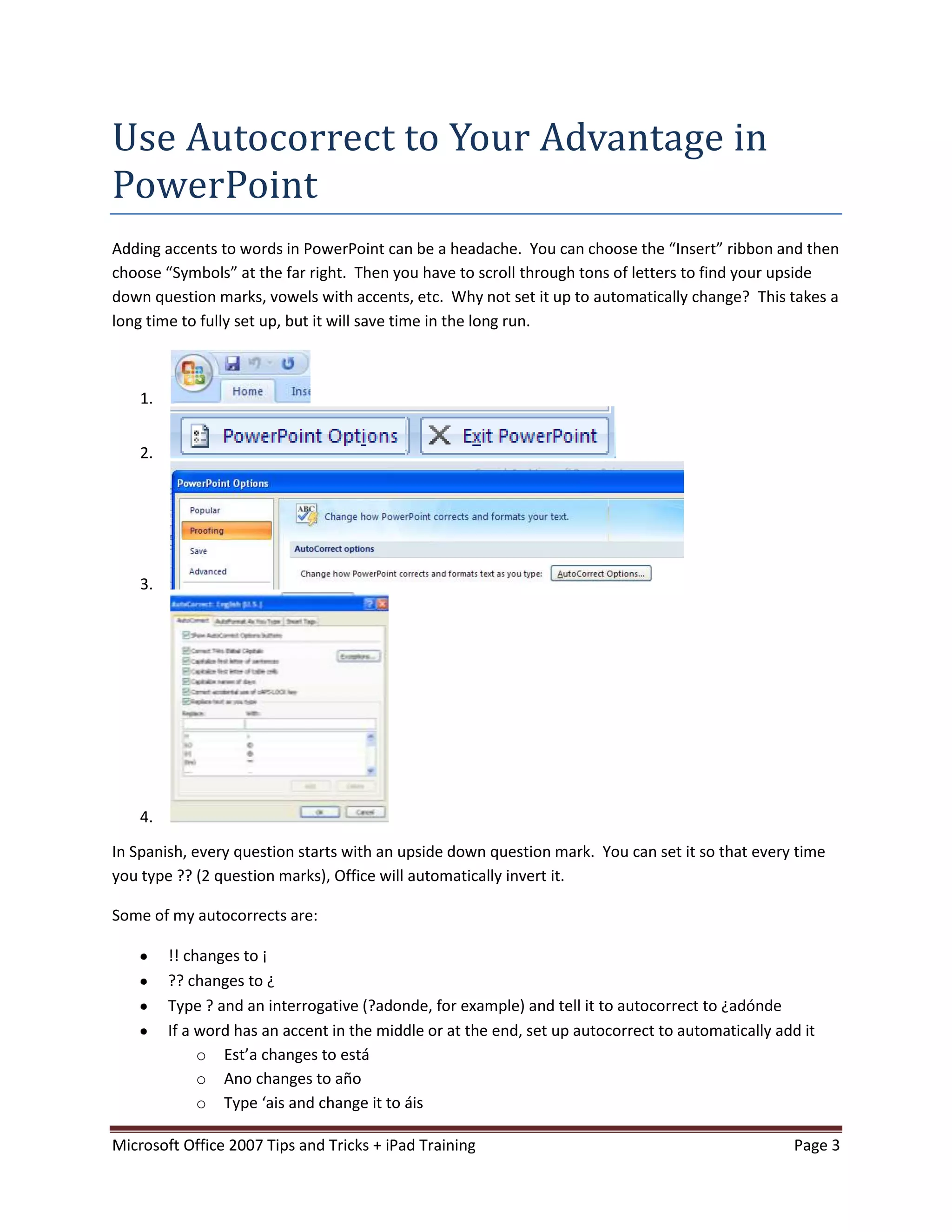 Use Autocorrect to Your Advantage in
PowerPoint
Adding accents to words in PowerPoint can be a headache. You can choose the “Insert” ribbon and then
choose “Symbols” at the far right. Then you have to scroll through tons of letters to find your upside
down question marks, vowels with accents, etc. Why not set it up to automatically change? This takes a
long time to fully set up, but it will save time in the long run.



    1.


    2.




    3.




    4.

In Spanish, every question starts with an upside down question mark. You can set it so that every time
you type ?? (2 question marks), Office will automatically invert it.

Some of my autocorrects are:

         !! changes to ¡
         ?? changes to ¿
         Type ? and an interrogative (?adonde, for example) and tell it to autocorrect to ¿adónde
         If a word has an accent in the middle or at the end, set up autocorrect to automatically add it
              o Est’a changes to está
              o Ano changes to año
              o Type ‘ais and change it to áis

Microsoft Office 2007 Tips and Tricks + iPad Training                                               Page 3
 