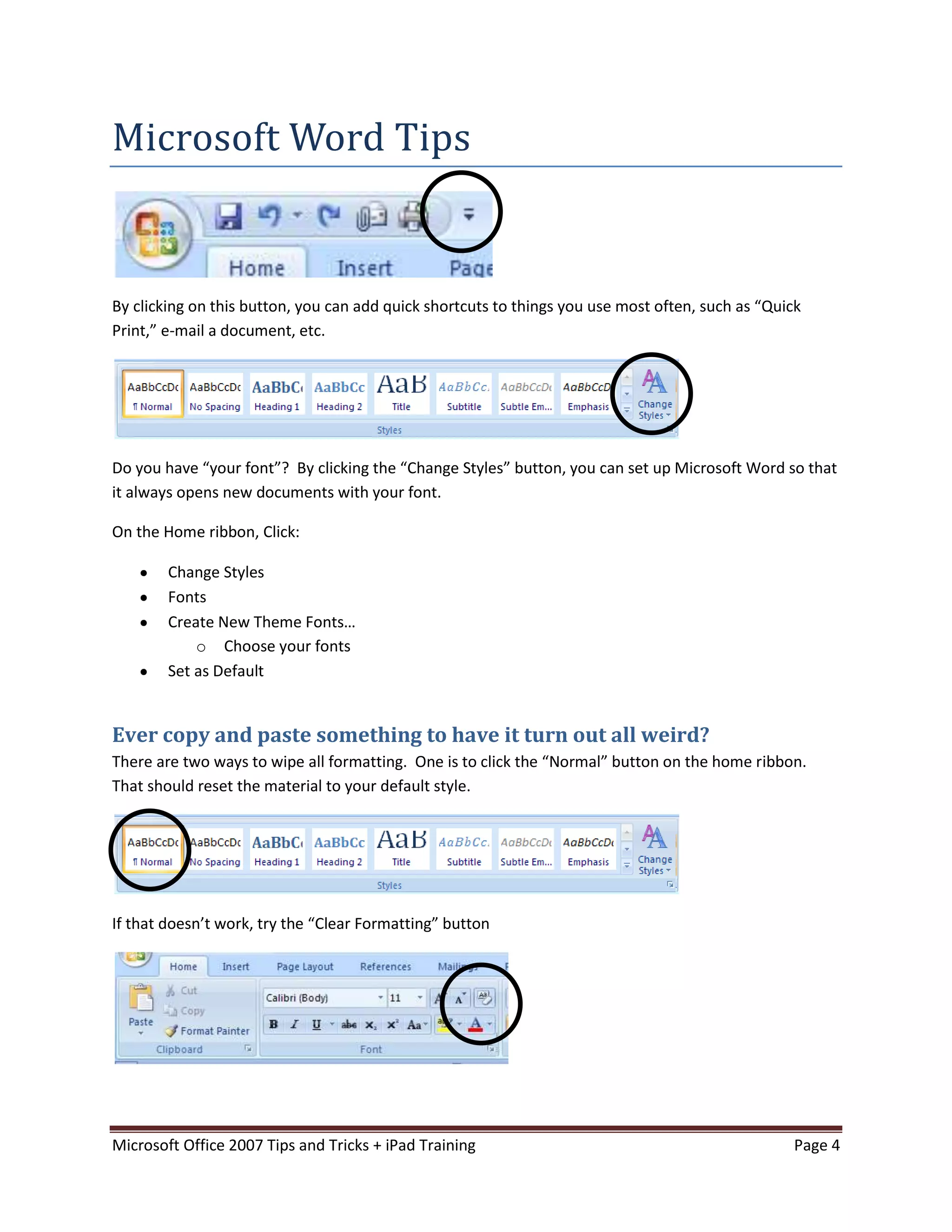 Microsoft Word Tips


By clicking on this button, you can add quick shortcuts to things you use most often, such as “Quick
Print,” e-mail a document, etc.




Do you have “your font”? By clicking the “Change Styles” button, you can set up Microsoft Word so that
it always opens new documents with your font.

On the Home ribbon, Click:

        Change Styles
        Fonts
        Create New Theme Fonts…
            o Choose your fonts
        Set as Default


Ever copy and paste something to have it turn out all weird?
There are two ways to wipe all formatting. One is to click the “Normal” button on the home ribbon.
That should reset the material to your default style.




If that doesn’t work, try the “Clear Formatting” button




Microsoft Office 2007 Tips and Tricks + iPad Training                                             Page 4
 