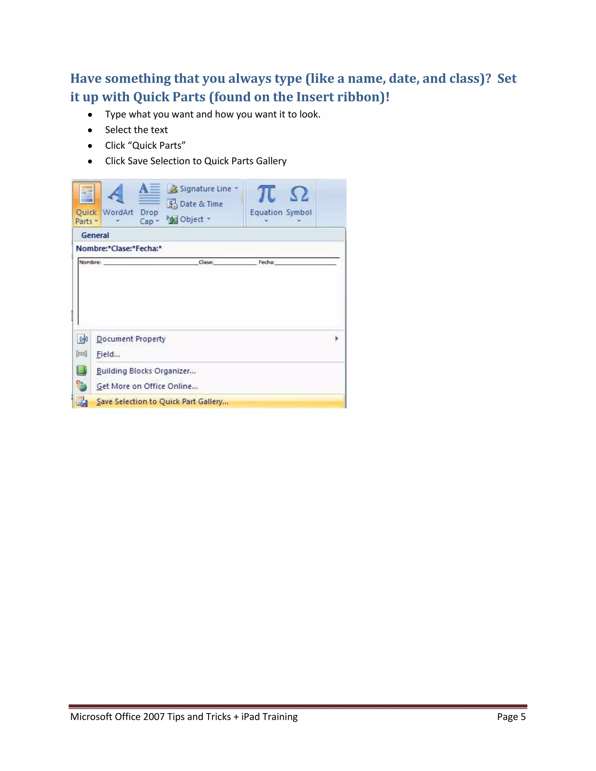 Have something that you always type (like a name, date, and class)? Set
it up with Quick Parts (found on the Insert ribbon)!
        Type what you want and how you want it to look.
        Select the text
        Click “Quick Parts”
        Click Save Selection to Quick Parts Gallery




Microsoft Office 2007 Tips and Tricks + iPad Training              Page 5
 