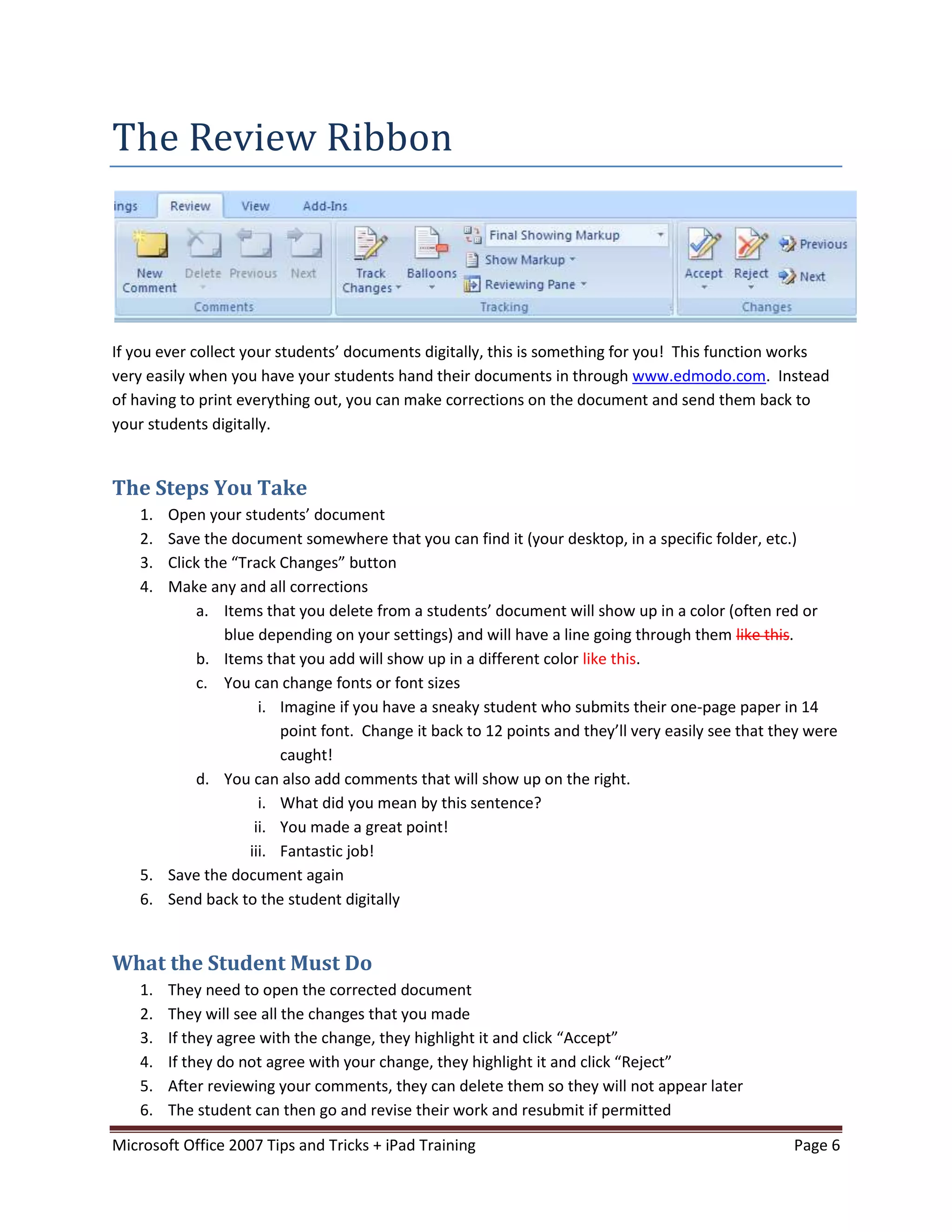 The Review Ribbon




If you ever collect your students’ documents digitally, this is something for you! This function works
very easily when you have your students hand their documents in through www.edmodo.com. Instead
of having to print everything out, you can make corrections on the document and send them back to
your students digitally.


The Steps You Take
    1. Open your students’ document
    2. Save the document somewhere that you can find it (your desktop, in a specific folder, etc.)
    3. Click the “Track Changes” button
    4. Make any and all corrections
           a. Items that you delete from a students’ document will show up in a color (often red or
                blue depending on your settings) and will have a line going through them like this.
           b. Items that you add will show up in a different color like this.
           c. You can change fonts or font sizes
                      i. Imagine if you have a sneaky student who submits their one-page paper in 14
                         point font. Change it back to 12 points and they’ll very easily see that they were
                         caught!
           d. You can also add comments that will show up on the right.
                      i. What did you mean by this sentence?
                     ii. You made a great point!
                    iii. Fantastic job!
    5. Save the document again
    6. Send back to the student digitally


What the Student Must Do
    1.   They need to open the corrected document
    2.   They will see all the changes that you made
    3.   If they agree with the change, they highlight it and click “Accept”
    4.   If they do not agree with your change, they highlight it and click “Reject”
    5.   After reviewing your comments, they can delete them so they will not appear later
    6.   The student can then go and revise their work and resubmit if permitted

Microsoft Office 2007 Tips and Tricks + iPad Training                                               Page 6
 