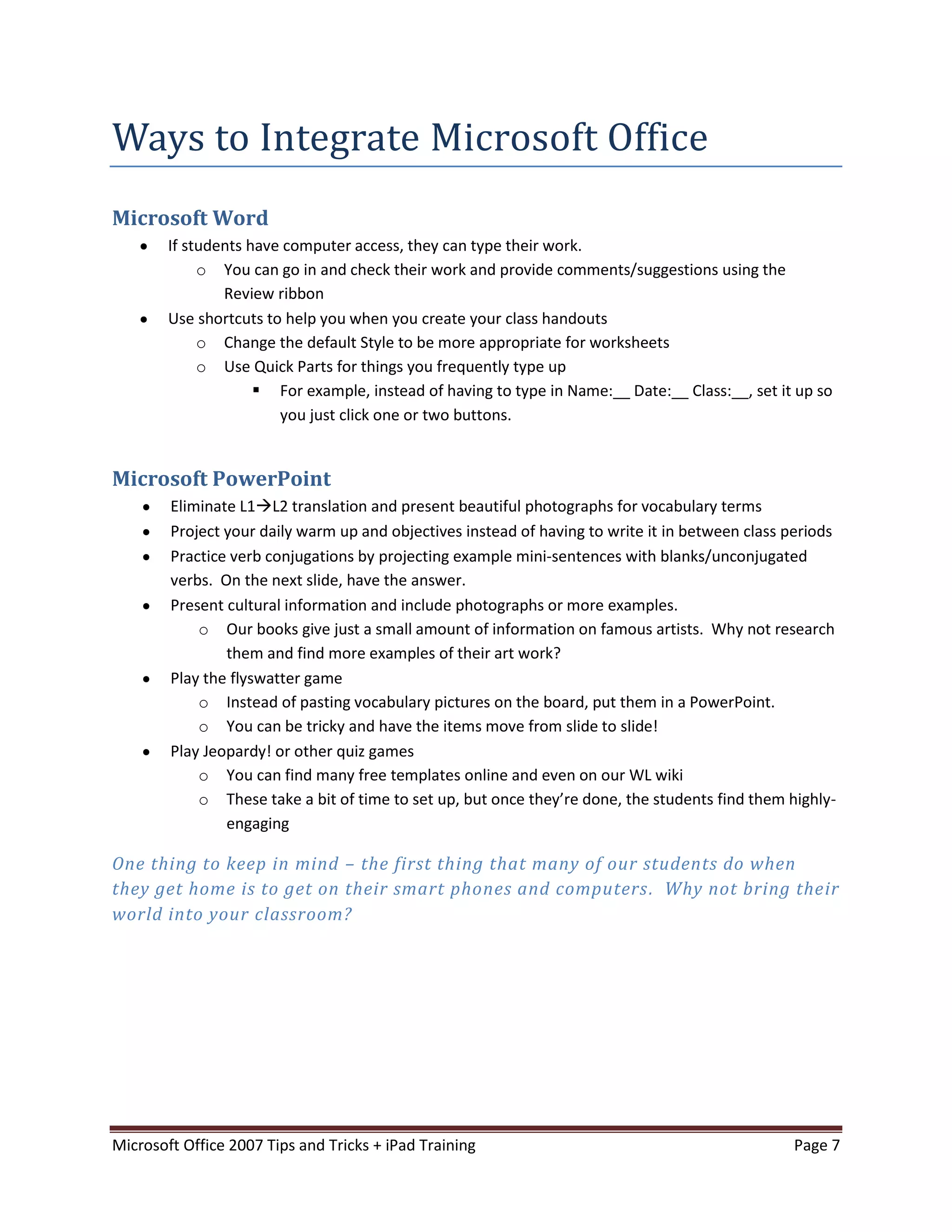 Ways to Integrate Microsoft Office
Microsoft Word
        If students have computer access, they can type their work.
             o You can go in and check their work and provide comments/suggestions using the
                Review ribbon
        Use shortcuts to help you when you create your class handouts
             o Change the default Style to be more appropriate for worksheets
             o Use Quick Parts for things you frequently type up
                      For example, instead of having to type in Name:__ Date:__ Class:__, set it up so
                        you just click one or two buttons.


Microsoft PowerPoint
        Eliminate L1L2 translation and present beautiful photographs for vocabulary terms
        Project your daily warm up and objectives instead of having to write it in between class periods
        Practice verb conjugations by projecting example mini-sentences with blanks/unconjugated
        verbs. On the next slide, have the answer.
        Present cultural information and include photographs or more examples.
            o Our books give just a small amount of information on famous artists. Why not research
                them and find more examples of their art work?
        Play the flyswatter game
            o Instead of pasting vocabulary pictures on the board, put them in a PowerPoint.
            o You can be tricky and have the items move from slide to slide!
        Play Jeopardy! or other quiz games
            o You can find many free templates online and even on our WL wiki
            o These take a bit of time to set up, but once they’re done, the students find them highly-
                engaging

One thing to keep in mind – the first thing that many of our students do when
they get home is to get on their smart phones and computers . Why not bring their
world into your classroom?




Microsoft Office 2007 Tips and Tricks + iPad Training                                            Page 7
 