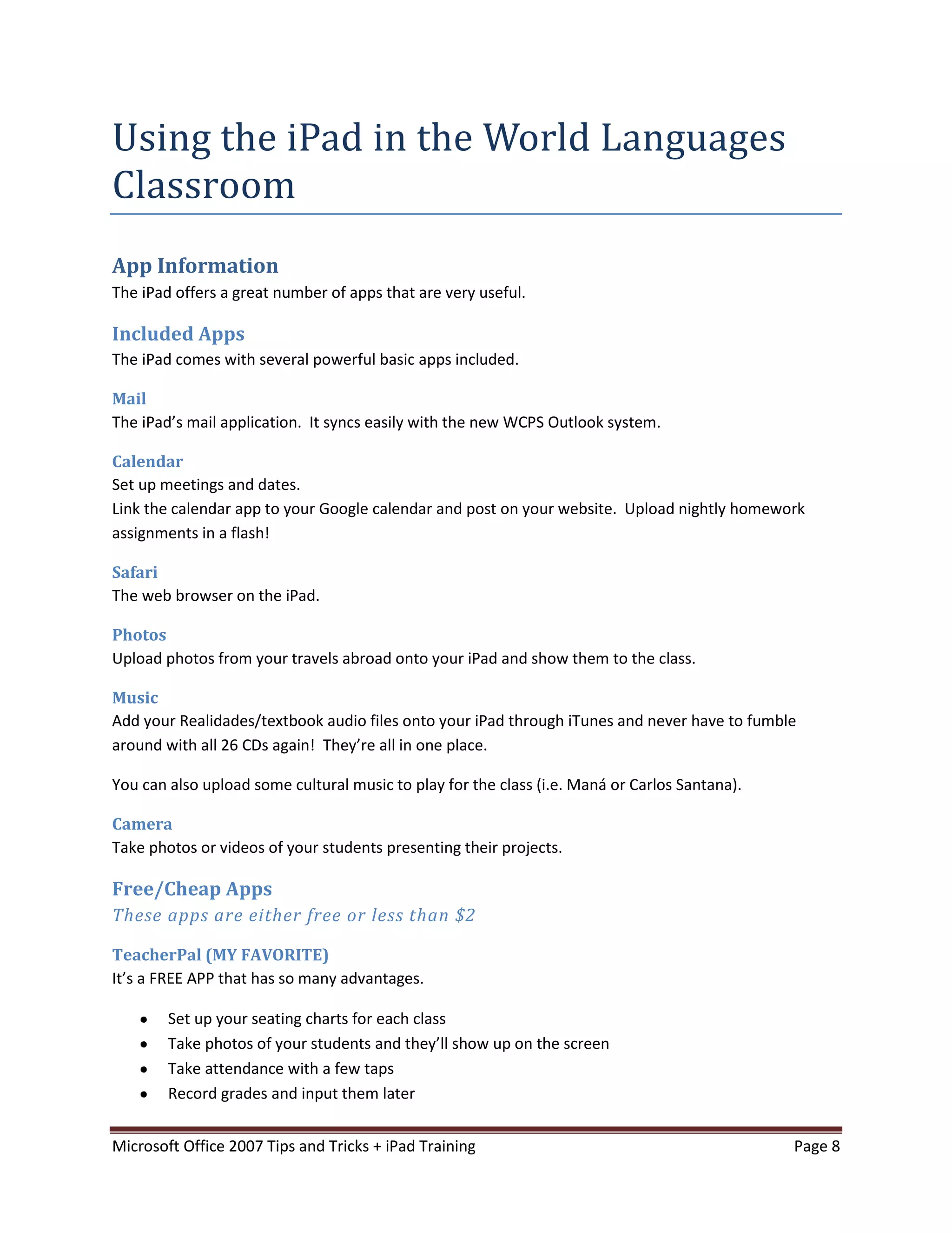 Using the iPad in the World Languages
Classroom
App Information
The iPad offers a great number of apps that are very useful.

Included Apps
The iPad comes with several powerful basic apps included.

Mail
The iPad’s mail application. It syncs easily with the new WCPS Outlook system.

Calendar
Set up meetings and dates.
Link the calendar app to your Google calendar and post on your website. Upload nightly homework
assignments in a flash!

Safari
The web browser on the iPad.

Photos
Upload photos from your travels abroad onto your iPad and show them to the class.

Music
Add your Realidades/textbook audio files onto your iPad through iTunes and never have to fumble
around with all 26 CDs again! They’re all in one place.

You can also upload some cultural music to play for the class (i.e. Maná or Carlos Santana).

Camera
Take photos or videos of your students presenting their projects.

Free/Cheap Apps
These apps are either free or less than $2

TeacherPal (MY FAVORITE)
It’s a FREE APP that has so many advantages.

        Set up your seating charts for each class
        Take photos of your students and they’ll show up on the screen
        Take attendance with a few taps
        Record grades and input them later


Microsoft Office 2007 Tips and Tricks + iPad Training                                          Page 8
 