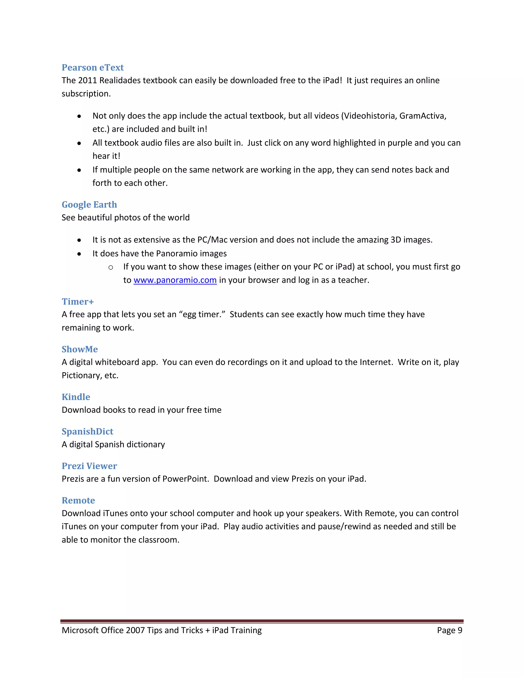 Pearson eText
The 2011 Realidades textbook can easily be downloaded free to the iPad! It just requires an online
subscription.

        Not only does the app include the actual textbook, but all videos (Videohistoria, GramActiva,
        etc.) are included and built in!
        All textbook audio files are also built in. Just click on any word highlighted in purple and you can
        hear it!
        If multiple people on the same network are working in the app, they can send notes back and
        forth to each other.

Google Earth
See beautiful photos of the world

        It is not as extensive as the PC/Mac version and does not include the amazing 3D images.
        It does have the Panoramio images
              o If you want to show these images (either on your PC or iPad) at school, you must first go
                  to www.panoramio.com in your browser and log in as a teacher.

Timer+
A free app that lets you set an “egg timer.” Students can see exactly how much time they have
remaining to work.

ShowMe
A digital whiteboard app. You can even do recordings on it and upload to the Internet. Write on it, play
Pictionary, etc.

Kindle
Download books to read in your free time

SpanishDict
A digital Spanish dictionary

Prezi Viewer
Prezis are a fun version of PowerPoint. Download and view Prezis on your iPad.

Remote
Download iTunes onto your school computer and hook up your speakers. With Remote, you can control
iTunes on your computer from your iPad. Play audio activities and pause/rewind as needed and still be
able to monitor the classroom.




Microsoft Office 2007 Tips and Tricks + iPad Training                                                Page 9
 