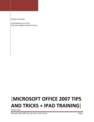 Stephen Schawalder

schawste@wcps.k12.md.us
http://sites.google.com/site/schawste




[MICROSOFT OFFICE 2007 TIPS
AND TRICKS + IPAD TRAINING]
October 2011

Microsoft Office 2007 Tips and Tricks + iPad Training   Page 1
 