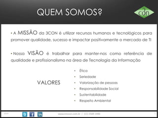 www.trescon.com.br | (11) 3509 1900
QUEM SOMOS?
• A MISSÃO da 3CON é utilizar recursos humanos e tecnológicos para
promover qualidade, sucesso e impactar positivamente o mercado de TI
• Nossa VISÃO é trabalhar para manter-nos como referência de qualidade e
profissionalismo na área de Tecnologia da Informação
VALORES
• Ética
• Seriedade
• Valorização de pessoas
• Responsabilidade Social
• Sustentabilidade
• Respeito Ambiental
22014
 