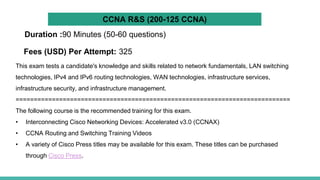 This exam tests a candidate's knowledge and skills related to network fundamentals, LAN switching
technologies, IPv4 and IPv6 routing technologies, WAN technologies, infrastructure services,
infrastructure security, and infrastructure management.
============================================================================
The following course is the recommended training for this exam.
• Interconnecting Cisco Networking Devices: Accelerated v3.0 (CCNAX)
• CCNA Routing and Switching Training Videos
• A variety of Cisco Press titles may be available for this exam. These titles can be purchased
through Cisco Press.
Duration :90 Minutes (50-60 questions)
Fees (USD) Per Attempt: 325
CCNA R&S (200-125 CCNA)
 