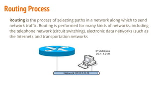 Routing is the process of selecting paths in a network along which to send
network traffic. Routing is performed for many kinds of networks, including
the telephone network (circuit switching), electronic data networks (such as
the Internet), and transportation networks
Routing Process
 