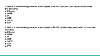 1. Which of the following protocols are examples of TCP/IP transport layer protocols? (Choose
two answers.)
a. Ethernet
b. HTTP
c. IP
d. UDP
e. SMTP
f. TCP
2. Which of the following protocols are examples of TCP/IP data link layer protocols? (Choose two
answers.)
a. Ethernet
b. HTTP
c. IP
d. UDP
e. SMTP
f. TCP
g. PPP
 
