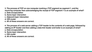 3. The process of TCP on one computer marking a TCP segment as segment 1, and the
receiving computer then acknowledging the receipt of TCP segment 1 is an example of what?
a. Data encapsulation
b. Same-layer interaction
c. Adjacent-layer interaction
d. OSI model
e. All of these answers are correct.
4. The process of a web server adding a TCP header to the contents of a web page, followed by
adding an IP header and then adding a data link header and trailer is an example of what?
a. Data encapsulation
b. Same-layer interaction
c. OSI model
d. All of these answers are correct.
 