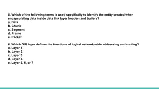 5. Which of the following terms is used specifically to identify the entity created when
encapsulating data inside data link layer headers and trailers?
a. Data
b. Chunk
c. Segment
d. Frame
e. Packet
6. Which OSI layer defines the functions of logical network-wide addressing and routing?
a. Layer 1
b. Layer 2
c. Layer 3
d. Layer 4
e. Layer 5, 6, or 7
 