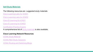 Self Study Materials
The following resources are suggested study materials:
Cisco Learning Labs for ICND1
Cisco Learning Labs for ICND2
Cisco E-Learning for ICND1
Cisco E-Learning for ICND2
Certification Practice Exams
A comprehensive list of study materials is also available.
Cisco Learning Network Resources
CCNA Study Material
CCNA R&S Study Sessions
CCNA Routing and Switching Blogs
 