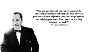 "You are a product of your environment. So
choose the environment that will best develop
you toward your objective. Are the things around
you helping you toward success -- or are they
holding you back?“
- W. Clement Stone
 