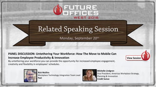 Monday, September 20Monday, September 20thth
PANEL DISCUSSION: Untethering Your Workforce: How The Move to Mobile Can
Increase Employee Productivity & Innovation
By untethering your workforce you can provide the opportunity for increased employee engagement,
creativity and flexibility in employees’ schedules.
View SessionView Session
Rick Mullins
Workplace Technology Integration Team Lead
PwC
Michelle Lindgren
Vice President, Americas Workplace Strategy,
Planning & Innovation
Credit Suisse
 