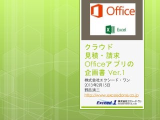 クラウド
見積・請求
Officeアプリの
企画書 Ver.1
株式会社エクシード・ワン
2013年2月15日
野呂清二
http://www.exceedone.co.jp
 